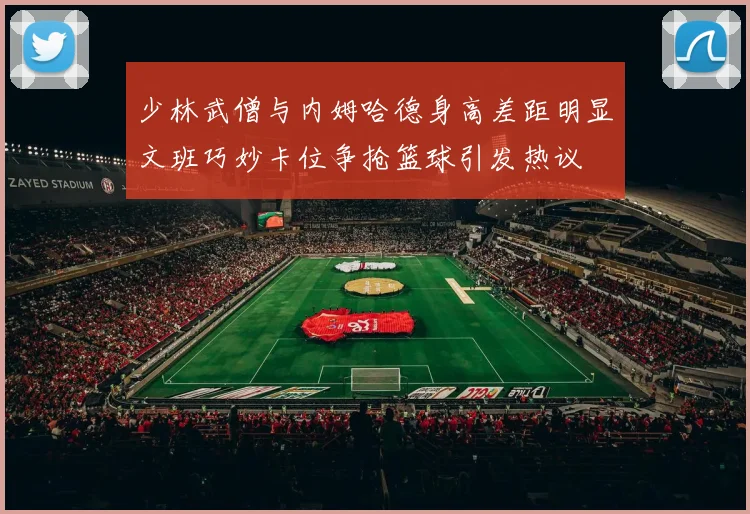 少林武僧与内姆哈德身高差距明显文班巧妙卡位争抢篮球引发热议