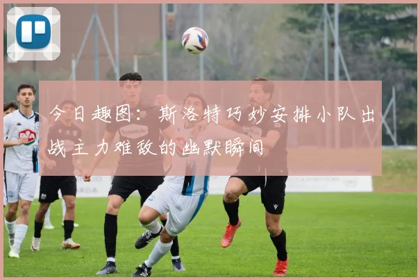 今日趣图：斯洛特巧妙安排小队出战主力难敌的幽默瞬间
