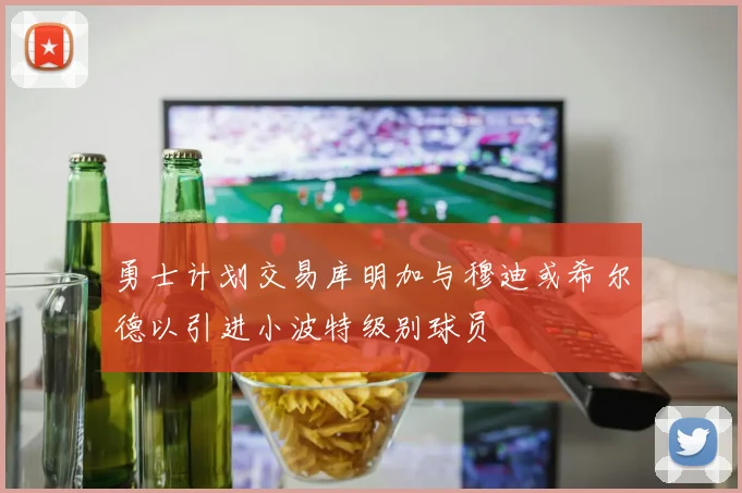 勇士计划交易库明加与穆迪或希尔德以引进小波特级别球员