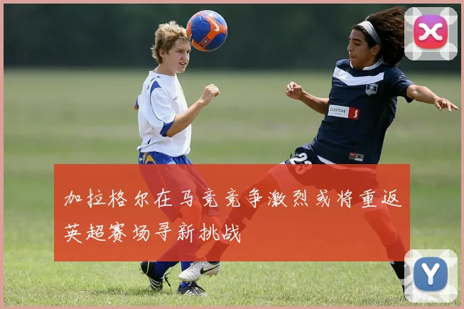 加拉格尔在马竞竞争激烈或将重返英超赛场寻新挑战