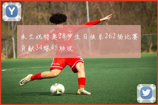 米兰祝特奥28岁生日快乐262场比赛贡献34球45助攻