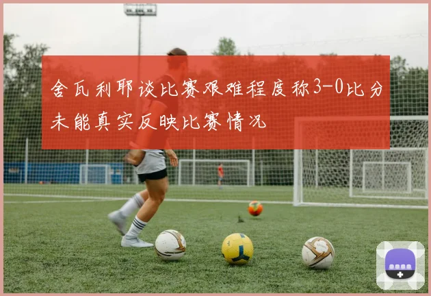 舍瓦利耶谈比赛艰难程度称3-0比分未能真实反映比赛情况