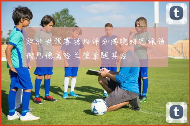 欧洲世预赛场均评分揭晓姆巴佩领衔厄德高哈兰德紧随其后