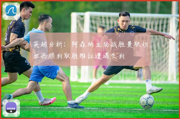 英超分析：阿森纳主场战胜曼联切尔西顺利取胜维拉遭遇失利