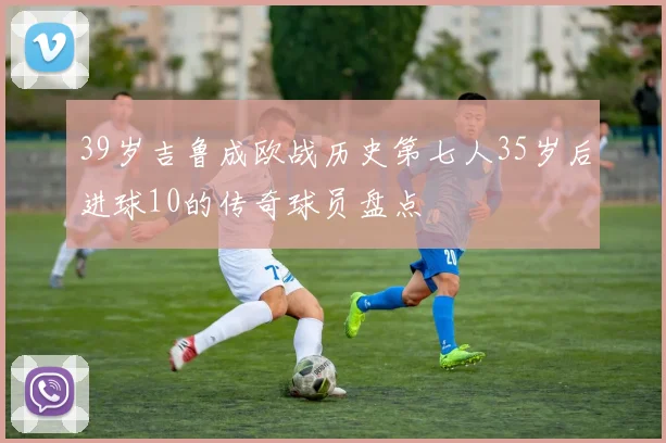 39岁吉鲁成欧战历史第七人35岁后进球10的传奇球员盘点