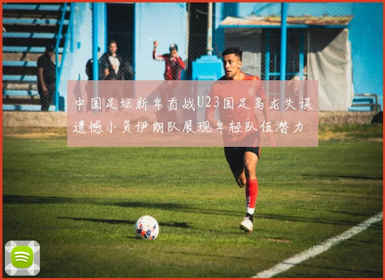 中国足坛新年首战U23国足乌龙失误遗憾小负伊朗队展现年轻队伍潜力