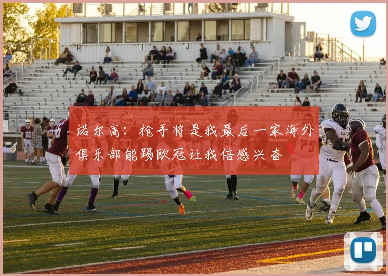 诺尔高：枪手将是我最后一家海外俱乐部能踢欧冠让我倍感兴奋