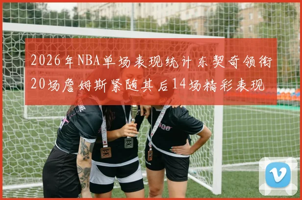 2026年NBA单场表现统计东契奇领衔20场詹姆斯紧随其后14场精彩表现