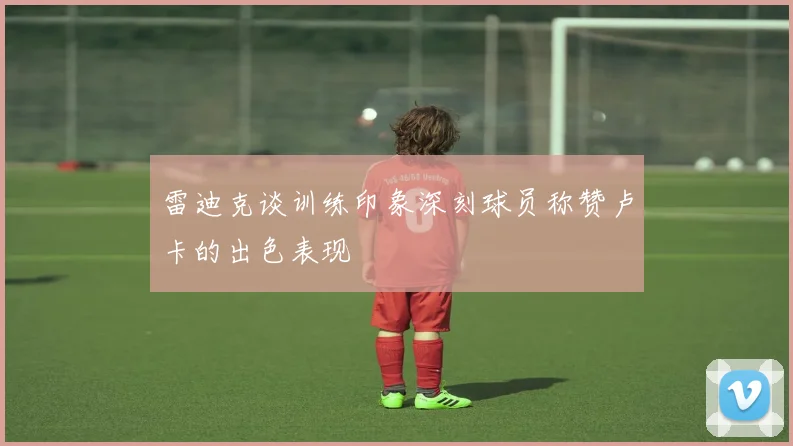 雷迪克谈训练印象深刻球员称赞卢卡的出色表现