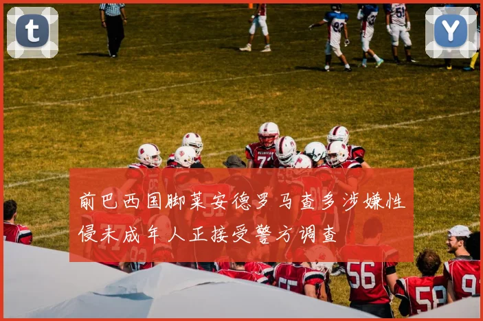 前巴西国脚莱安德罗马查多涉嫌性侵未成年人正接受警方调查