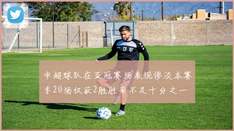 中超球队在亚冠赛场表现惨淡本赛季20场仅获2胜胜率不足十分之一