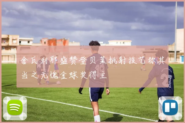 舍瓦利耶盛赞登贝莱挑射技艺称其当之无愧金球奖得主