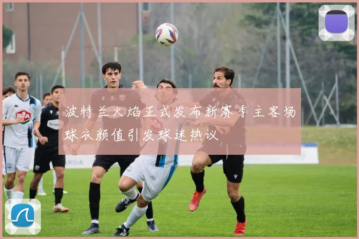 波特兰火焰正式发布新赛季主客场球衣颜值引发球迷热议